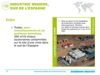 21

Mise en place d’une installation
de traitement complète avec
adoucissement, filtration
sur sable et osmose inverse pour
traiter les polluants B, F, As, Fe et
MDT

Solutions mobiles de traitement de l’eau

Notre
solution

Traiter, sans
investissements et en
quelques semaines,
300 m³/h d’eaux
souterraines contaminées
sur le site d’une mine dans
le sud de l’Espagne

LOCATION À LONG TERME

Enjeu

Notre solution

INDUSTRIE MINIÈRE,
SUD DE L’ESPAGNE

 