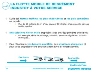 LA FLOTTE MOBILE DE DEGRÉMONT
INDUSTRY À VOTRE SERVICE
L’une des flottes mobiles les plus importantes et les plus complètes
au monde


Plus de 50 millions de m³ d’eau pouvant être traités chaque année par nos
unités mobiles

Des solutions clé en main proposées avec des équipements auxiliaires


Par exemple, skids de pompage, raccords, vanne de régulation, produits
chimiques...

Pour répondre à vos besoins planifiés, aux situations d’urgence et
pour vous propososer une solution alternative à l’investissement

Eau brute

Eau traitée

Qualité de l’eau
22

Solutions mobiles de traitement de l’eau

 