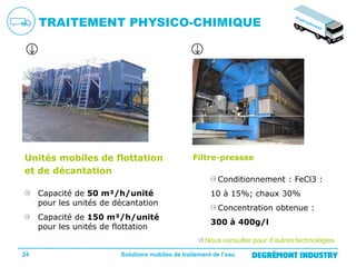 TRAITEMENT PHYSICO-CHIMIQUE

Unités mobiles de flottation
et de décantation
Capacité de 50 m³/h/unité
pour les unités de décantation
Capacité de 150 m³/h/unité
pour les unités de flottation

Filtre-pressse
Conditionnement : FeCl3 :
10 à 15%; chaux 30%
Concentration obtenue :
300 à 400g/l
Nous consulter pour d’autres technologies

24

Solutions mobiles de traitement de l’eau

 