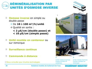 DÉMINÉRALISATION PAR
UNITÉS D’OSMOSE INVERSE
1

Osmose inverse en simple ou
double passe
 De 10 à 100 m³/h/unité
 Qualité en sortie :
< 2 µS/cm (double passe) et
< 10 µS/cm (simple passe)
2

Unité montée en conteneur ou
sur remorque
Surveillance continue
Commande à distance
Nous consulter pour d’autres technologies
26

1

2

Unité mobile d’osmose
inverse montée en
conteneur

Unité mobile d’osmose
inverse montée sur
remorque

Solutions mobiles de traitement de l’eau

 