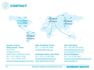 CONTACT

Europe, France
Siège social – Paris
Tour CB 21
16 Place de l’Iris
92040 Paris la Défense Cedex
Tel : +33 1 58 81 74 00
Fax : +33 1 58 81 74 01
Contact.industry@degremont.com

31

USA, Pasadena Texas
Tel : +1 281 991 0646
mobilepro@a-wpt.com
Amérique latine, Sao Paulo
Tel : +55 11 2166 3600
Es.latam@degremont.com
www.degremont.com.br

Solutions mobiles de traitement de l’eau

Asie, Shanghai
Tel : +86 400 085 9100
Info.ise@degremont.com
www.degremont.com.cn
Europe Belgique
Tel : +32 4 240 5041
Contact.industry@degremont.com
www.omobile.eu

 