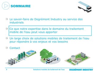 SOMMAIRE

Le savoir-faire de Degrémont Industry au service des
industriels
Ce que notre expertise dans le domaine du traitement
mobile de l’eau peut vous apporter
Un large choix de solutions mobiles de traitement de l’eau
pour répondre à vos enjeux et vos besoins
Contact

5

Solutions mobiles de traitement de l’eau

 