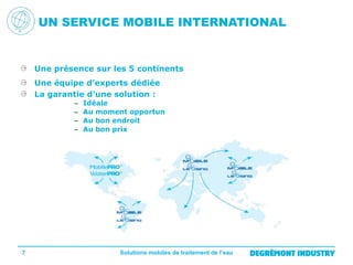 UN SERVICE MOBILE INTERNATIONAL

Une présence sur les 5 continents
Une équipe d’experts dédiée
La garantie d’une solution :
–
–
–
–

7

Idéale
Au moment opportun
Au bon endroit
Au bon prix

Solutions mobiles de traitement de l’eau

 