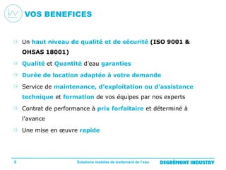 VOS BENEFICES

Un haut niveau de qualité et de sécurité (ISO 9001 &
OHSAS 18001)
Qualité et Quantité d’eau garanties
Durée de location adaptée à votre demande
Service de maintenance, d’exploitation ou d’assistance
technique et formation de vos équipes par nos experts
Contrat de performance à prix forfaitaire et déterminé à
l’avance
Une mise en œuvre rapide

8

Solutions mobiles de traitement de l’eau

 