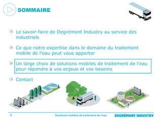 SOMMAIRE

Le savoir-faire de Degrémont Industry au service des
industriels
Ce que notre expertise dans le domaine du traitement
mobile de l’eau peut vous apporter
Un large choix de solutions mobiles de traitement de l’eau
pour répondre à vos enjeux et vos besoins
Contact

9

Solutions mobiles de traitement de l’eau

 