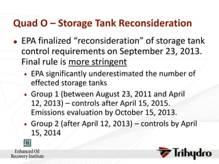 Quad O – Storage Tank Reconsideration


EPA finalized “reconsideration” of storage tank
control requirements on September 23, 2013.
Final rule is more stringent






EPA significantly underestimated the number of
effected storage tanks
Group 1 (between August 23, 2011 and April
12, 2013) – controls after April 15, 2015.
Emissions evaluation by October 15, 2013.
Group 2 (after April 12, 2013) – controls by April
15, 2014

 