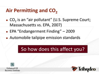 Air Permitting and CO2





CO2 is an “air pollutant” (U.S. Supreme Court;
Massachusetts vs. EPA, 2007)
EPA “Endangerment Finding” – 2009
Automobile tailpipe emission standards

So how does this affect you?

 