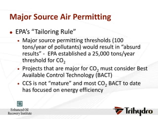 Major Source Air Permitting


EPA’s “Tailoring Rule”






Major source permitting thresholds (100
tons/year of pollutants) would result in “absurd
results” - EPA established a 25,000 tons/year
threshold for CO2
Projects that are major for CO2 must consider Best
Available Control Technology (BACT)
CCS is not “mature” and most CO2 BACT to date
has focused on energy efficiency

 