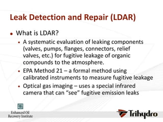 Leak Detection and Repair (LDAR)


What is LDAR?






A systematic evaluation of leaking components
(valves, pumps, flanges, connectors, relief
valves, etc.) for fugitive leakage of organic
compounds to the atmosphere.
EPA Method 21 – a formal method using
calibrated instruments to measure fugitive leakage
Optical gas imaging – uses a special infrared
camera that can “see” fugitive emission leaks

 