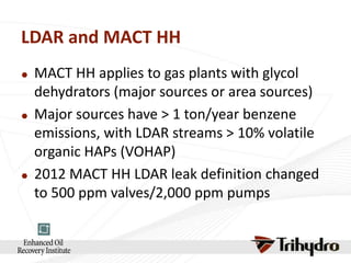 LDAR and MACT HH






MACT HH applies to gas plants with glycol
dehydrators (major sources or area sources)
Major sources have > 1 ton/year benzene
emissions, with LDAR streams > 10% volatile
organic HAPs (VOHAP)
2012 MACT HH LDAR leak definition changed
to 500 ppm valves/2,000 ppm pumps

 