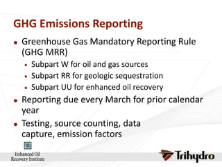 GHG Emissions Reporting


Greenhouse Gas Mandatory Reporting Rule
(GHG MRR)








Subpart W for oil and gas sources
Subpart RR for geologic sequestration
Subpart UU for enhanced oil recovery

Reporting due every March for prior calendar
year
Testing, source counting, data
capture, emission factors

 