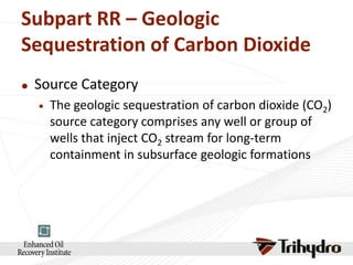 Subpart RR – Geologic
Sequestration of Carbon Dioxide


Source Category


The geologic sequestration of carbon dioxide (CO2)
source category comprises any well or group of
wells that inject CO2 stream for long-term
containment in subsurface geologic formations

 