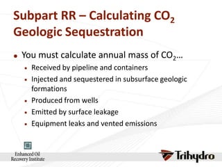 Subpart RR – Calculating CO2
Geologic Sequestration


You must calculate annual mass of CO2…







Received by pipeline and containers
Injected and sequestered in subsurface geologic
formations
Produced from wells
Emitted by surface leakage
Equipment leaks and vented emissions

 