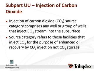 Subpart UU – Injection of Carbon
Dioxide




Injection of carbon dioxide (CO2) source
category comprises any well or group of wells
that inject CO2 stream into the subsurface
Source category refers to those facilities that
inject CO2 for the purpose of enhanced oil
recovery by CO2 injection not CO2 storage

 