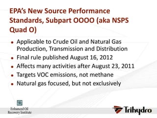 EPA’s New Source Performance
Standards, Subpart OOOO (aka NSPS
Quad O)







Applicable to Crude Oil and Natural Gas
Production, Transmission and Distribution
Final rule published August 16, 2012
Affects many activities after August 23, 2011
Targets VOC emissions, not methane
Natural gas focused, but not exclusively

 
