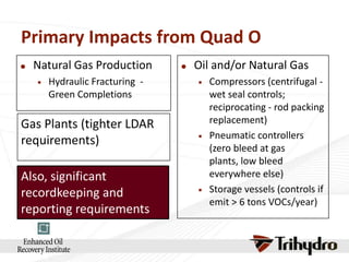 Primary Impacts from Quad O


Natural Gas Production


Hydraulic Fracturing Green Completions

Gas Plants (tighter LDAR
requirements)
Also, significant
recordkeeping and
reporting requirements.



Oil and/or Natural Gas






Compressors (centrifugal wet seal controls;
reciprocating - rod packing
replacement)
Pneumatic controllers
(zero bleed at gas
plants, low bleed
everywhere else)
Storage vessels (controls if
emit > 6 tons VOCs/year)

 
