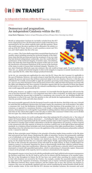 seven communities, one language
eurocatalan newsletter

An independent Catalonia within the EU issue #23 - January 2013
EDITORIAL

Democracy and pragmatism.
An independent Catalonia within the EU.
Josep Maria Vilajosana. Professor of Legal Philosophy and Dean of Pompeu Fabra University’s Law School.

Would an independent Catalonia be inevitably excluded from the EU?
From a legal point of view, the first observation to make is that there is no
international or EU law which explicitly deals with this question. Those
who would answer the above question in the affirmative cite articles 4.2
and 49 of the EU Treaty. However, is such a position a secure one? It is
not, and I shall explain why this is the case.
Art. 4.2. states: ‘The Union shall respect their essential State functions [of
member states] including ensuring the territorial integrity of the State’.
Some claim that this provision prevents the acceptance of any new state
that had declared independence unilaterally, since this would affect the
maintenance of the territorial integrity of member states. Nevertheless,
those who make this claim forget that the purpose of this rule is to avoid
the interference of European institutions in the exercise of the functions
of the states in order to ensure their territorial integrity. Therefore, if a
new state (Catalonia) effectively came into existence, this rule would no longer apply. To put it another way,
when Art. 4.2. speaks of territorial integrity it refers to the integrity in response to outside interference in the
state, especially the EU, rather than changes produced internally.
As for Art. 49, concerning new applications for entry into the EU, those who cite it assume it is applicable to
the case of Catalonia. However, one needs to keep in mind that this article governs the entry of a new state, to
regulate the process and ensure that all those concerned adapt to the new situation. However, is this the case
of Catalonia? It is totally unreasonable to apply the procedure governing newly-joining members outlined in
Art. 49 to an area where European Union law has been in force since 1986 and where Europeans are living with
the rights and obligations they have acquired. It therefore appears that the true intention of those that appeal
to this article is to use it as a threat, either of a refusal to membership or the lengthy waiting period that a new
state would supposedly spend outside the EU.
At this point, however, we ought to stop for a moment. Is it inevitable that the Spanish state will exercise the
veto as has been forecast? There is a very important issue that is often overlooked. An initial step is required,
prior to initiating the process that is decided by a unanimous vote covered in Art. 49: deciding whether the
mechanism is in fact to be used. Next the question is who will decide the implementation of the mechanism,
what the procedure will be and with what criteria?
The most reasonable approach is for the European Council to make the decision. But if this is the case, it should
be noted that this preliminary decision does not longer require the unanimous vote of all members, but rather
a consensus (Art. 15.4), the facilitation of which being one of the functions of the president (Art. 15. 6. b.). A
consensus, as opposed to a unanimous decision, is not simply a voting mechanism, but rather a cooperative
process, whose purpose is to work together in good faith in seeking solutions which are beneficial for the group.
And what are the criteria that ought to come into play to achieve this consensus? I believe they can be divided
into two types: key criteria and other more pragmatic in nature.
Regarding the key criteria, it is worth recalling the values that underpin the EU as listed in Art. 2: ‘the values of
respect for human dignity, freedom, democracy [ ... ] including the rights of persons belonging to minorities’.
These values must be respected by both the EU and the member states in their respective activities. Therefore,
the refusal of a member state to hold a referendum to decide the independence of a territory or fail to respond
to the unequivocal will of the majority of citizens in a territory could be seen, in the light of these international
standards, as a violation of these principles and a lack of protection of the rights mentioned above. In addition,
depending on how the infraction were to occur, the application of the control mechanism and penalties outlined
in Art. 7 cannot be ruled out.
What do these principles mean? Sticking to the principle of freedom implies being sensitive to the life plans
that each person has freely chosen. Respecting the rights of minorities, involves not permanently exploiting
a set of individuals on the grounds that they constitute a minority. This is what would happen, for example,
if a territorial minority such as the Catalans were denied any chance of deciding their political future as a
group, for the simple fact that they are a minority within Spain. Finally, appreciating human dignity requires
the state to take seriously the expressions of free will made by its adult citizens. In short, if adults believe for
whatever reason it is extremely important for them to democratically decide their collective political future,
their will should be taken into consideration. Otherwise, they would become a minority which is permanently
dominated or treated with unjustified paternalism, which is unbecoming of a democratic regime. Democracy
is based on the principle of the majority, but it is contrary to domination by the majority.
The pragmatic reasons, in turn, have to do with the predictable social, legal, political and economic consequences
the decision would have, for the EU itself as well as for its citizens and the businesses of its member states.
The fact is that throughout its history the EU has been very careful when searching for creative solutions
to deal with situations not covered by the Treaties. For example, consider the successful solutions it found
in cases such as the expansion of Germany, Greenland’s exit or Cyprus’ territorial peculiarities. Despite all
the differences between these various instances, and the Catalan case in turn, they all have two features in
common: they were not specifically regulated and were solved considering the mutual benefit of both the EU
and its member states. In the event that the EU’s decision was absolute exclusion, the economic and social

 