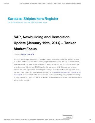 1/21/2014

S&P, Newbuilding and Demolition Update (January 19th, 2014) – Tanker Market Focus | Karatzas Shipbrokers Register

Karatzas Shipbrokers Register
The Shipping Sale and Purchase (S&P) Worldwide Report

S&P, Newbuilding and Demolition
Update (January 19th, 2014) – Tanker
Market Focus
Posted on January 19, 2014
Since our report of last week with its headline news of Euronav acquiring the Maersk Tankers
VLCC fleet of fifteen vessels at $980 million, freight rates for tankers, primarily crude oil tankers,
have seen levels that were almost forgotten, or even non existent any more. VLCC rates have
ranged between $40,000 and $50,000 pd for this past week, while Suezmax and aframax
tankers saw even higher rates, exceeding $100,000 pd for certain routes, primarily cross-Med
and Baltic Sea, based on heavy delays in Bosporus and Libya having a change of heart in terms
of oil exports. Clean tankers in the products trade have been ‘floating’ along with LR2s heading
to Japan getting less than $10,000 pd, while dirty tankers whether cross-Med or USG-Caribs are
getting better reception.

Follow
http://shipbrokerage.wordpress.com/2014/01/19/sp-newbuilding-and-demolition-update-january-19th-2014-tanker-market-focus/

1/5

 