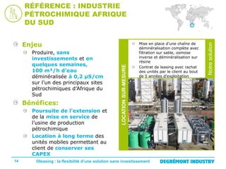 Bénéfices:
Poursuite de l’extension et
de la mise en service de
l’usine de production
pétrochimique
Location à long terme des
unités mobiles permettant au
client de conserver ses
CAPEX
14

Mise en place d’une chaîne de
déminéralisation complète avec
filtration sur sable, osmose
inverse et déminéralisation sur
résine
Contrat de leasing avec rachat
des unités par le client au bout
de 5 années d’exploitation

Oleasing : la flexibilité d’une solution sans investissement

Notre
solution

Produire, sans
investissements et en
quelques semaines,
100 m³/h d’eau
déminéralisée à 0,2 µS/cm
sur l’un des principaux sites
pétrochimiques d’Afrique du
Sud

LOCATION SUR-MESURE

Enjeu

Notre solution

RÉFÉRENCE : INDUSTRIE
PÉTROCHIMIQUE AFRIQUE
DU SUD

 