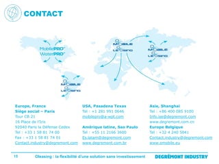 CONTACT

Europe, France
Siège social – Paris
Tour CB 21
16 Place de l’Iris
92040 Paris la Défense Cedex
Tel : +33 1 58 81 74 00
Fax : +33 1 58 81 74 01
Contact.industry@degremont.com

15

USA, Pasadena Texas
Tel : +1 281 991 0646
mobilepro@a-wpt.com
Amérique latine, Sao Paulo
Tel : +55 11 2166 3600
Es.latam@degremont.com
www.degremont.com.br

Oleasing : la flexibilité d’une solution sans investissement

Asie, Shanghai
Tel : +86 400 085 9100
Info.ise@degremont.com
www.degremont.com.cn
Europe Belgique
Tel : +32 4 240 5041
Contact.industry@degremont.com
www.omobile.eu

 