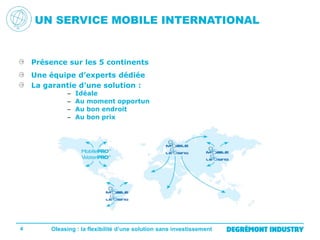 UN SERVICE MOBILE INTERNATIONAL

Présence sur les 5 continents
Une équipe d’experts dédiée
La garantie d’une solution :
–
–
–
–

4

Idéale
Au moment opportun
Au bon endroit
Au bon prix

Oleasing : la flexibilité d’une solution sans investissement

 