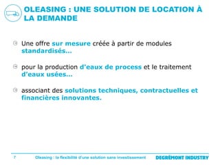 OLEASING : UNE SOLUTION DE LOCATION À
LA DEMANDE
Une offre sur mesure créée à partir de modules
standardisés…
pour la production d’eaux de process et le traitement
d’eaux usées…
associant des solutions techniques, contractuelles et
financières innovantes.

7

Oleasing : la flexibilité d’une solution sans investissement

 