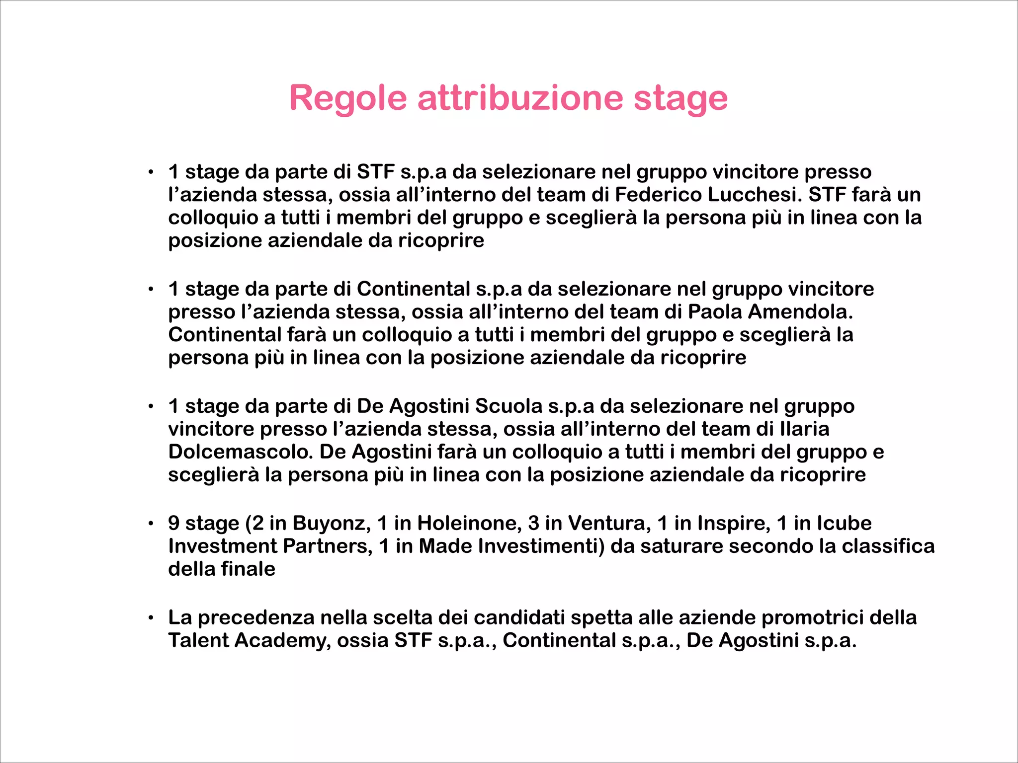 Regole attribuzione stage

!
•

1 stage da parte di STF s.p.a da selezionare nel gruppo vincitore presso
l’azienda stessa, ossia all’interno del team di Federico Lucchesi. STF farà un
colloquio a tutti i membri del gruppo e sceglierà la persona più in linea con la
posizione aziendale da ricoprire

•

1 stage da parte di Continental s.p.a da selezionare nel gruppo vincitore
presso l’azienda stessa, ossia all’interno del team di Paola Amendola.
Continental farà un colloquio a tutti i membri del gruppo e sceglierà la
persona più in linea con la posizione aziendale da ricoprire

•

1 stage da parte di De Agostini Scuola s.p.a da selezionare nel gruppo
vincitore presso l’azienda stessa, ossia all’interno del team di Ilaria
Dolcemascolo. De Agostini farà un colloquio a tutti i membri del gruppo e
sceglierà la persona più in linea con la posizione aziendale da ricoprire

•

9 stage (2 in Buyonz, 1 in Holeinone, 3 in Ventura, 1 in Inspire, 1 in Icube
Investment Partners, 1 in Made Investimenti) da saturare secondo la classifica
della finale

•

La precedenza nella scelta dei candidati spetta alle aziende promotrici della
Talent Academy, ossia STF s.p.a., Continental s.p.a., De Agostini s.p.a.

 