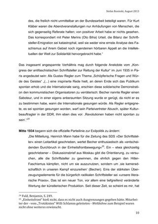 Stefan	
  Rosinski,	
  August	
  2013	
  

des, die freilich nicht unmittelbar an der Bundesarbeit beteiligt waren. Für Kurt
Kläber waren die Abendveranstaltungen nur Anhäufungen von Menschen, die
sich gegenseitig Referate halten; von positiver Arbeit habe er nichts gesehen.
Das korrespondiert mit Peter Merins (Oto Biha) Urteil, die Bilanz der Schriftsteller-Emigration sei katastrophal, weil sie weder eine ernste Analyse des Faschismus auf ihrem Gebiet noch irgendeinen hörbaren Appell an die Intellektuellen der Welt zur Solidarität hervorgebracht habe.“
Das insgesamt angespannte Verhältnis mag durch folgende Anekdote vom „Kongress der antifaschistischen Schriftsteller zur Rettung der Kultur“ im Juni 1935 in Paris angedeutet sein: Als Gustav Regler zum Thema „Schöpferische Fragen und Würde des Geistes“ „(...) eine inspirierte Rede hielt, an deren Ende sich das Publikum
spontan erhob und die Internationale sang, erschien diese solidarische Demonstration den kommunistischen Organisatoren zu verräterisch: Becher nannte Regler einen
Saboteur, und in einer eigens anberaumten Sitzung wurde er gerügt, da nicht er es
zu bestimmen habe, wann die Internationale gesungen würde. Als Regler entgegnete, es sei spontan gesungen worden, warf sein Parteivertreter Abusch, später Kulturbeauftragter in der DDR, ihm eben dies vor: ‚Revolutionen haben nicht spontan zu
sein’.“24
Mitte 1934 begann sich die offizielle Parteilinie zur Exilpolitik zu ändern:
„Die Mitteilung, Heinrich Mann habe für die Zeitung des SDS »Der Schriftsteller« einen Leitartikel geschrieben, wertet Becher enthusiastisch als »entscheidenden Durchbruch in der Einheitsfrontbewegung«25. Ein – etwa gleichzeitig
geschriebener – Diskussionsbrief aus Moskau gibt die Orientierung, zu versuchen, alle die Schriftsteller zu gewinnen, die ehrlich gegen den HitlerFaschismus kämpfen, nicht um sie auszunutzen, sondern um ‚sie kameradschaftlich in unseren Kampf einzureihen’ (Becher). Eins der stärksten Überzeugungselemente für die bürgerlich radikalen Schriftsteller sei »unsere literarische Praxis«. Das ist ein neuer Ton, vor allem eine tiefgreifend veränderte
Wertung der künstlerischen Produktion. Seit dieser Zeit, so scheint es mir, hat
24	
  Fuld,	
  Benjamin,	
  S.	
  249.	
  

25	
  „Einheitsfront“	
  hieß	
  nicht,	
  dass	
  es	
  nicht	
  auch	
  Ausgrenzungen	
  gegeben	
  hätte.	
  Mitarbei-­‐

ter	
  der	
  -­‐	
  vom	
  „Trotzkisten“	
  Willi	
  Schlamm	
  geleiteten	
  -­‐	
  Weltbühne	
  zum	
  Beispiel	
  waren	
  
nicht	
  ohne	
  weiteres	
  erwünscht.	
  	
  
	
  

10

 