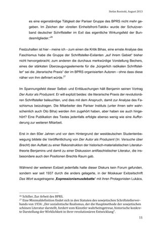 Stefan	
  Rosinski,	
  August	
  2013	
  

es eine eigenständige Tätigkeit der Pariser Gruppe des BPRS nicht mehr gegeben. Im Zeichen der »breiten Einheitsfront-Taktik« wurde der Schutzverband deutscher Schriftsteller im Exil das eigentliche Wirkungsfeld der Bundesmitglieder.“26
Festzuhalten ist hier - meine ich - zum einen die Kritik Bihas, eine ernste Analyse des
Faschismus habe die Gruppe der Schriftsteller-Exilanten „auf ihrem Gebiet“ bisher
nicht hervorgebracht; zum anderen die durchaus merkwürdige Vorstellung Bechers,
eines der stärksten Überzeugungselemente für die „bürgerlich radikalen Schriftsteller“ sei die „literarische Praxis“ der im BPRS organisierten Autoren - ohne dass diese
näher von ihm definiert würde.27
Im Spannungsfeld dieser Selbst- und Enttäuschungen hält Benjamin seinen Vortrag
Der Autor als Produzent. Er will explizit beides: die literarische Praxis der revolutionären Schriftsteller beleuchten, und dies mit dem Anspruch, damit zur Analyse des Faschismus beizutragen. Die Mitarbeiter des Pariser Instituts (unter ihnen sehr wahrscheinlich auch Oto Biha) werden ihm zugehört haben, aber haben sie auch hingehört? Eine Publikation des Textes jedenfalls erfolgte ebenso wenig wie eine Aufforderung zur weiteren Mitarbeit.
Erst in den 60er Jahren und vor dem Hintergrund der westdeutschen Studentenbewegung bildete die Veröffentlichung von Der Autor als Produzent (In: Versuche über
Brecht) den Auftakt zu einer Rekonstruktion der historisch-materialistischen Literaturtheorie Benjamins und damit zu einer Diskussion antifaschistischer Literatur, die insbesondere auch den Positionen Brechts Raum gab.
Während der weiteren Exilzeit jedenfalls hatte dieser Diskurs kein Forum gefunden,
sondern war seit 1937 durch die anders gelagerte, in der Moskauer Exilzeitschrift
Das Wort ausgetragene „Expressionismusdebatte“ mit ihren Protagonisten Lukács,

26	
  Schiller,	
  Zur	
  Arbeit	
  des	
  BPRS.	
  
27	
  Eine	
  Minimaldefinition	
  findet	
  sich	
  in	
  den	
  Statuten	
  des	
  sowjetischen	
  Schriftstellerver-­‐

bands	
  von	
  1934:	
  „Der	
  sozialistische	
  Realismus,	
  der	
  die	
  Hauptmethode	
  der	
  sowjetischen	
  
schönen	
  Literatur	
  darstellt,	
  fordert	
  vom	
  Künstler	
  wahrheitsgetreue,	
  historische	
  konkre-­‐
te	
  Darstellung	
  der	
  Wirklichkeit	
  in	
  ihrer	
  revolutionären	
  Entwicklung“.	
  	
  
	
  

11

 