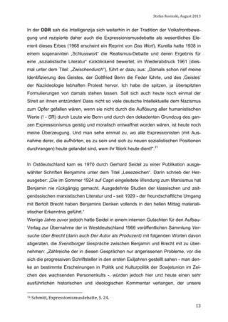 Stefan	
  Rosinski,	
  August	
  2013	
  

In der DDR sah die Intelligenzija sich weiterhin in der Tradition der Volksfrontbewegung und rezipierte daher auch die Expressionismusdebatte als wesentliches Element dieses Erbes (1968 erscheint ein Reprint von Das Wort). Kurella hatte 1938 in
einem sogenannten „Schlusswort“ die Realismus-Debatte und deren Ergebnis für
eine „sozialistische Literatur“ rückblickend bewertet; im Wiederabdruck 1961 (diesmal unter dem Titel: „Zwischendurch“), führt er dazu aus: „Damals schon rief meine
Identifizierung des Geistes, der Gottfried Benn die Feder führte, und des ‚Geistes’
der Naziideologie lebhaften Protest hervor. Ich habe die spitzen, ja überspitzten
Formulierungen von damals stehen lassen. Soll sich auch heute noch einmal der
Streit an ihnen entzünden! Dass nicht so viele deutsche Intellektuelle dem Nazismus
zum Opfer gefallen wären, wenn sie nicht durch die Auflösung aller humanistischen
Werte (! - SR) durch Leute wie Benn und durch den dekadenten Grundzug des ganzen Expressionismus geistig und moralisch entwaffnet worden wären, ist heute noch
meine Überzeugung. Und man sehe einmal zu, wo alle Expressionisten (mit Ausnahme derer, die aufhörten, es zu sein und sich zu neuen sozialistischen Positionen
durchrangen) heute gelandet sind, wem ihr Werk heute dient!“.31
In Ostdeutschland kam es 1970 durch Gerhard Seidel zu einer Publikation ausgewählter Schriften Benjamins unter dem Titel „Lesezeichen“. Darin schrieb der Herausgeber: „Die im Sommer 1924 auf Capri eingeleitete Wendung zum Marxismus hat
Benjamin nie rückgängig gemacht. Ausgedehnte Studien der klassischen und zeitgenössischen marxistischen Literatur und - seit 1929 - der freundschaftliche Umgang
mit Bertolt Brecht haben Benjamins Denken vollends in den hellen Mittag materialistischer Erkenntnis geführt.“
Wenige Jahre zuvor jedoch hatte Seidel in einem internen Gutachten für den AufbauVerlag zur Übernahme der in Westdeutschland 1966 veröffentlichen Sammlung Versuche über Brecht (darin auch Der Autor als Produzent) mit folgenden Worten davon
abgeraten, die Svendborger Gespräche zwischen Benjamin und Brecht mit zu übernehmen: „Zahlreiche der in diesen Gesprächen nur angerissenen Probleme, vor die
sich die progressiven Schriftsteller in den ersten Exiljahren gestellt sahen - man denke an bestimmte Erscheinungen in Politik und Kulturpolitik der Sowjetunion im Zeichen des wachsenden Personenkults -, würden jedoch hier und heute einen sehr
ausführlichen historischen und ideologischen Kommentar verlangen, der unsere
31	
  Schmitt,	
  Expressionismusdebatte,	
  S.	
  24.	
  

	
  

13

 