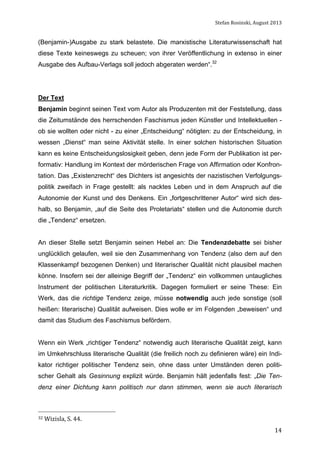 Stefan	
  Rosinski,	
  August	
  2013	
  

(Benjamin-)Ausgabe zu stark belastete. Die marxistische Literaturwissenschaft hat
diese Texte keineswegs zu scheuen; von ihrer Veröffentlichung in extenso in einer
Ausgabe des Aufbau-Verlags soll jedoch abgeraten werden“.32

Der Text
Benjamin beginnt seinen Text vom Autor als Produzenten mit der Feststellung, dass
die Zeitumstände des herrschenden Faschismus jeden Künstler und Intellektuellen ob sie wollten oder nicht - zu einer „Entscheidung“ nötigten: zu der Entscheidung, in
wessen „Dienst“ man seine Aktivität stelle. In einer solchen historischen Situation
kann es keine Entscheidungslosigkeit geben, denn jede Form der Publikation ist performativ: Handlung im Kontext der mörderischen Frage von Affirmation oder Konfrontation. Das „Existenzrecht“ des Dichters ist angesichts der nazistischen Verfolgungspolitik zweifach in Frage gestellt: als nacktes Leben und in dem Anspruch auf die
Autonomie der Kunst und des Denkens. Ein „fortgeschrittener Autor“ wird sich deshalb, so Benjamin, „auf die Seite des Proletariats“ stellen und die Autonomie durch
die „Tendenz“ ersetzen.
An dieser Stelle setzt Benjamin seinen Hebel an: Die Tendenzdebatte sei bisher
unglücklich gelaufen, weil sie den Zusammenhang von Tendenz (also dem auf den
Klassenkampf bezogenen Denken) und literarischer Qualität nicht plausibel machen
könne. Insofern sei der alleinige Begriff der „Tendenz“ ein vollkommen untaugliches
Instrument der politischen Literaturkritik. Dagegen formuliert er seine These: Ein
Werk, das die richtige Tendenz zeige, müsse notwendig auch jede sonstige (soll
heißen: literarische) Qualität aufweisen. Dies wolle er im Folgenden „beweisen“ und
damit das Studium des Faschismus befördern.
Wenn ein Werk „richtiger Tendenz“ notwendig auch literarische Qualität zeigt, kann
im Umkehrschluss literarische Qualität (die freilich noch zu definieren wäre) ein Indikator richtiger politischer Tendenz sein, ohne dass unter Umständen deren politischer Gehalt als Gesinnung explizit würde. Benjamin hält jedenfalls fest: „Die Tendenz einer Dichtung kann politisch nur dann stimmen, wenn sie auch literarisch

32	
  Wizisla,	
  S.	
  44.	
  

	
  

14

 