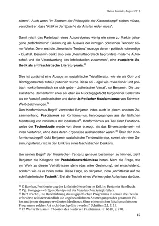 Stefan	
  Rosinski,	
  August	
  2013	
  

stimmt“. Auch wenn "im Zentrum der Philosophie der Klassenkampf" stehen müsse,
versichert er, dass "Kritik in der Sprache der Artisten reden muss".
Damit reicht das Parteibuch eines Autors ebenso wenig wie seine zu Markte getragene „fortschrittliche“ Gesinnung als Ausweis der richtigen politischen Tendenz seiner Werke. Denn erst die „literarische Tendenz“ erzeuge deren - politisch notwendige
- Qualität. Benjamin denkt also eine „literaturtheoretisch begründete moderne Autorschaft und die Verantwortung des Intellektuellen zusammen“, eine avancierte Ästhetik als antifaschistische Literaturpraxis.33
Dies ist zunächst eine Absage an sozialistische Trivialliteratur, wie sie als Gut- und
Richtiggemeintes zuhauf publiziert wurde. Diese sei - egal wie revolutionär und politisch nonkonformistisch sie sich gebe - „ästhetischer Verrat“, so Benjamin. Die „sozialistische Romanform“ etwa sei eher ein Rückzugsgefecht bürgerlicher Belletristik
als ein Vorstoß proletarischer und daher ästhetischer Konformismus von SchwarzWeiß-Zeichnungen.34
Den Konformismus-Begriff verwendet Benjamin indes auch in einem anderen Zusammenhang: Faschismus sei Konformismus, hervorgegangen aus der tödlichen
Mendelung von Nihilismus mit Idealismus35. Konformismus als Teil einer Funktionsweise der Technokratie werde von dieser erzeugt; als das Einverstandensein mit
ihren Verfahren, ohne dass deren Ergebnisse aushandelbar wären.36 Über den Konformismusbegriff rückt Benjamin sozialistische Tendenzliteratur, soweit sie reine Gesinnungsliteratur ist, in den Umkreis eines faschistischen Denkens.
Um seinen Begriff der literarischen Tendenz genauer bestimmen zu können, zieht
Benjamin die Kategorie der Produktionsverhältnisse heran. Nicht die Frage, wie
ein Werk zu diesen Verhältnissen stehe (das wäre Gesinnung), sei entscheidend,
sondern wie es in ihnen stehe. Diese Frage, so Benjamin, ziele „unmittelbar auf die
schriftstellerische Technik“. Erst die Technik eines Werkes gebe Aufschluss darüber,
33	
  C.	
  Kambas,	
  Positionierung	
  der	
  Linksintellektuellen	
  im	
  Exil.	
  In:	
  Benjamin	
  Handbuch.	
  
34	
  Vgl.	
  Zum	
  gegenwärtigen	
  Standpunkt	
  des	
  französischen	
  Schriftstellers.	
  

35	
  Bert	
  Brecht:	
  „Die	
  Durchführung	
  dieses	
  gigantischen	
  Programms	
  in	
  seinen	
  drei	
  Teilen	
  

erforderte	
  selbstverständlich	
  die	
  ungeheuerlichsten	
  Anstrengungen	
  des	
  gesamten	
  Vol-­‐
kes	
  und	
  jenen	
  eingangs	
  erwähnten	
  Idealismus.	
  Ohne	
  einen	
  solchen	
  Idealismus	
  können	
  
Programme	
  solcher	
  Art	
  nicht	
  durchgeführt	
  werden“.	
  Schriften	
  2.1,	
  S.	
  13.	
  
36	
  Cf.	
  Walter	
  Benjamin:	
  Theorien	
  des	
  deutschen	
  Faschismus.	
  In:	
  GS	
  III,	
  S.	
  238.	
  
	
  

15

 
