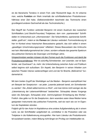 Stefan	
  Rosinski,	
  August	
  2013	
  

ob die literarische Tendenz in einem Fort- oder Rückschritt liege. An ihr erkenne
man, welche Funktion ein Werk innerhalb der schriftstellerischen Produktionsverhältnisse einer Zeit habe. (Selbstverständlich beschreibt das Technische einen
grundlegend anderen Sachverhalt als das Technokratische.)
Den Begriff der Funktion verbindet Benjamin mit einem Ausdruck des russischen
Schriftstellers (und Brecht-Freundes) Tretjakows: dem vom „operierenden“ Schriftsteller im Unterschied zum „informierenden“. Der fortschrittliche, operierende Schriftsteller „greift ein“, indem er die Formen der Literatur verändert. Formveränderung ist
hier im Kontext eines historischen Bewusstseins gedacht, das sich selbst in einem
„gewaltigen Umschmelzungsprozess“ reflektiert. Dieses Bewusstsein des Umbruchs
war kein Alleinstellungsmerkmal der Linken, sondern erfasste das gesamte Spektrum
des politischen Denkens der Zwanziger und Dreißiger Jahre.
Umgeschmolzen werden müssen mit den Formen auch die Funktionen und damit die
Produktionsverhältnisse: Wer ist zukünftig Schreibender, wer Lesender, wer ist Spielender, wer Zuschauer? Ja, mehr: die Unterscheidung zwischen Autor und Publikum
selbst beginne sich aufzulösen. Ein Aspekt, den Benjamin in seinen Arbeiten zum
epischen Theater intensiv weiterverfolgen wird und der für Brechts „Maßnahme“ fundamental ist.
Mit dem breiten Zugriff der Werktätigen auf die Medien - Benjamin exemplifiziert hier
am Beispiel der Sowjetunion - sei jeder „Lesende jederzeit bereit, ein Schreibender
zu werden“. Die „Arbeit selbst komme zu Wort“, und man könne nicht weniger als die
„Literarisierung der Lebensverhältnisse“ beobachten. Schauplatz dieses Vorgangs
seien die Zeitungen, Schauplatz einer „hemmungslosen Erniedrigung des Wortes“.
Freilich: dies gelte nur für die Sowjetunion, denn woanders seien diese Medien keine
geeigneten Instrumente des politischen Fortschritts, weil sie nach wie vor im Eigentum der Kapitalisten stünden.
Folglich gilt für den Autor im Kapitalismus eine andere Aufgabenstellung als in einem
Land, wo der Schriftsteller aufgefordert ist, unmittelbar in die Produktion oder wie
Tretjakow in die Kollektivierung einzugreifen. Hier kann Literatur als Produktionsmittel sozialisiert werden, indem Bildung nicht länger ein Privileg von Intellektuellen ist.

	
  

16

 