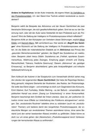 Stefan	
  Rosinski,	
  August	
  2013	
  

Anders im Kapitalismus: Ist der Autor imstande, die eigene Arbeit, ihr Verhältnis zu
den Produktionsmitteln, d.h. den Stand ihrer Technik wirklich revolutionär zu durchdenken?
Benjamin wählt die Beispiele des Aktivismus und der Neuen Sachlichkeit als zwei
literarische Strömungen, die sich gesellschaftskritisch geben. Sind sie es nur der Gesinnung nach, oder übt der Autor seine Solidarität mit dem Proletariat auch als Produzent? Wird die Stellung der Intelligenz im Produktionsprozess kritisch reflektiert?
Benjamins Kritik an den Konzepten von Vertretern dieser Strömungen, explizit Alfred
Döblin und Heinrich Mann, fällt vernichtend aus. Hier werde ein „Begriff des Geistigen“ ohne Rücksicht auf die Stellung der Intelligenz im Produktionsprozess vertreten. An die Stelle der materialistischen Dialektik sei im Aktivismus das Prinzip des
„gesunden Menschenverstandes“ getreten; der Begriff des Sozialismus ein reaktionärer. Benjamin zitiert hierzu Döblin: Sozialismus sei „Freiheit, spontaner Zusammenschluss, Ablehnung jedes Zwanges, Empörung gegen Unrecht und Zwang,
Menschlichkeit, Toleranz, friedliche Gesinnung“. Diesem „Aktivismus“ als „geistiger
Erneuerung“, so Benjamin abschließend, gehe jede Analysefähigkeit und kritische
Selbstwahrnehmung ab.
Dem Aufbruch der Autoren in der Sowjetunion zum Verwechseln ähnlich sehen mag
die Literatur der sogenannten Neuen Sachlichkeit. Sie habe die Reportage literaturfähig gemacht, integriere Elemente der Illustrierten, des Radios, der Photomontage.
Sie wolle das Elend zeigen - und erniedrige es doch zum Gegenstand des Konsums.
Erich Kästner, Kurt Tucholsky, Walter Mehring - so der Befund - verwandelten den
politischen Kampf aus einem „Zwang zur Entscheidung“ in einen Konsumartikel.
Benjamin bescheinigt dem Großteil der linken Literatur, dass sie „der politischen Situation immer neue Effekte zur Unterhaltung des Publikums abzugewinnen“ vermögen. Der „revolutionäre Routinier“ beliefere ohne zu verändern (auch mit „revolutionären“ Themen) und bediene damit den bürgerlichen Produktionsapparat, der erstaunliche Mengen von revolutionären Themen assimilieren könne, ohne seine Bestand (und den seiner besitzenden Klasse) ernstlich zu gefährden. Dabei könne es
doch nur um eines gehen: den (literarischen) „Produktionsapparat durch Verbesserungen der herrschenden Klasse zu entfremden“.

	
  

17

 