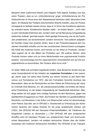Stefan	
  Rosinski,	
  August	
  2013	
  

Benjamin zitiert zustimmend Brecht (und integriert Teile eigener Aufsätze zum Epischen Theater), dass es um „Umfunktionierung“ ginge: Umfunktionierung der Produktionsformen im Sinne einer dem Klassenkampf dienlichen (statt: dienenden) Intelligenz. Am Beispiel des Theaters dokumentierten Brechts Arbeiten, dass der Produktionsapparat so beliefert werden könne, dass er im Sinne des Sozialismus gleichzeitig verändert werde. Künstlerische Arbeiten sollen - so fordere Brecht - „nicht mehr
so sehr individuelle Erlebnisse sein, sondern mehr auf die Benutzung (Umgestaltung)
bestimmter Institute“ gerichtet werden. Nicht geistige Erneuerung, wie sie die Faschisten proklamieren, sei wünschenswert, sondern technische. Vom politisch aufgeklärten Künstler müsse man erwarten dürfen, dass er den Produktionsapparat dem modischen Verschleiß entreiße und ihm den revolutionären Gebrauchswert zurückgebe:
Die Arbeit des modernen Autors „wird niemals nur die Arbeit an Produkten, sondern
stets zugleich die an den Mitteln der Produktion sein. Mit anderen Worten: seine
Produkte müssen neben und vor ihrem Werkcharakter eine organisierende Funktion
besitzen. Und keineswegs hat ihre organisatorische Verwertbarkeit sich auf ihre propagandistische zu beschränken. Die Tendenz allein tut es nicht. “
An dieser Stelle soll zumindest angedeutet werden, dass Benjamins Ansatz eine gewisse Verwandtschaft mit den Arbeiten der russischen Formalisten in den zwanziger Jahren zeigt. Ich zitiere Hans Günther aus seinem Vorwort zu dem Band Marxismus und Formalismus von 1973: „Bei den Formalisten herrschte durchaus das
Bewusstsein, dass sie als Revolutionäre auf dem Gebiet der Erforschung der Literatur innerhalb ihres Bereichs, d.h. als Literaturwissenschaftler und Kritiker der literarischen Entwicklung, an der totalen Umgestaltung der Gesellschaft teilnahmen. Allerdings setzten sie sich gegen eine voreilige Synthese mit dem Marxismus, gegen das
oberflächliche Engagement zur Wehr. Die Position der Identität von gesellschaftlicher
Revolution und Revolution in der Kultur und Wissenschaft vertrat mit überschwänglichem Pathos Osip Brik, der im OPOJAZ (= Gesellschaft zur Erforschung der dichterischen Sprache) den besten Erzieher für die junge proletarische Literatur sah
(1923): ‚Der OPOJAZ hilft den Genossen Prolet-Schriftstellern, die Traditionen der
bürgerlichen Literatur zu überwinden (...) Der OPOJAZ hilft dem proletarischen
Schaffen nicht mit nebulösen Phrasen von ‚proletarischem Geist’ und ‚kommunistischem Bewusstsein’, sondern mit exaktem technischen Wissen über die Verfahrensweisen des modernen dichterischen Schaffens. Der OPOJAZ ist der Totengrä	
  

18

 
