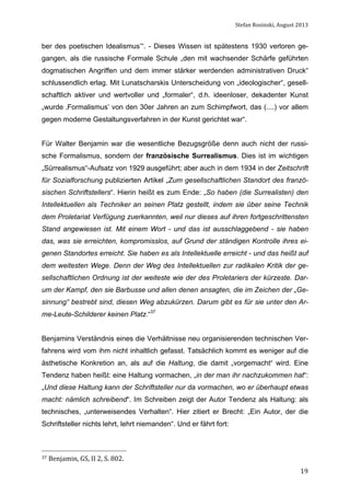 Stefan	
  Rosinski,	
  August	
  2013	
  

ber des poetischen Idealismus’“. - Dieses Wissen ist spätestens 1930 verloren gegangen, als die russische Formale Schule „den mit wachsender Schärfe geführten
dogmatischen Angriffen und dem immer stärker werdenden administrativen Druck“
schlussendlich erlag. Mit Lunatscharskis Unterscheidung von „ideologischer“, gesellschaftlich aktiver und wertvoller und „formaler“, d.h. ideenloser, dekadenter Kunst
„wurde ‚Formalismus’ von den 30er Jahren an zum Schimpfwort, das (....) vor allem
gegen moderne Gestaltungsverfahren in der Kunst gerichtet war“.
Für Walter Benjamin war die wesentliche Bezugsgröße denn auch nicht der russische Formalismus, sondern der französische Surrealismus. Dies ist im wichtigen
„Sürrealismus“-Aufsatz von 1929 ausgeführt; aber auch in dem 1934 in der Zeitschrift
für Sozialforschung publizierten Artikel „Zum gesellschaftlichen Standort des französischen Schriftstellers“. Hierin heißt es zum Ende: „So haben (die Surrealisten) den
Intellektuellen als Techniker an seinen Platz gestellt, indem sie über seine Technik
dem Proletariat Verfügung zuerkannten, weil nur dieses auf ihren fortgeschrittensten
Stand angewiesen ist. Mit einem Wort - und das ist ausschlaggebend - sie haben
das, was sie erreichten, kompromisslos, auf Grund der ständigen Kontrolle ihres eigenen Standortes erreicht. Sie haben es als Intellektuelle erreicht - und das heißt auf
dem weitesten Wege. Denn der Weg des Intellektuellen zur radikalen Kritik der gesellschaftlichen Ordnung ist der weiteste wie der des Proletariers der kürzeste. Darum der Kampf, den sie Barbusse und allen denen ansagten, die im Zeichen der „Gesinnung“ bestrebt sind, diesen Weg abzukürzen. Darum gibt es für sie unter den Arme-Leute-Schilderer keinen Platz.“37
Benjamins Verständnis eines die Verhältnisse neu organisierenden technischen Verfahrens wird vom ihm nicht inhaltlich gefasst. Tatsächlich kommt es weniger auf die
ästhetische Konkretion an, als auf die Haltung, die damit „vorgemacht“ wird. Eine
Tendenz haben heißt: eine Haltung vormachen, „in der man ihr nachzukommen hat“:
„Und diese Haltung kann der Schriftsteller nur da vormachen, wo er überhaupt etwas
macht: nämlich schreibend“. Im Schreiben zeigt der Autor Tendenz als Haltung: als
technisches, „unterweisendes Verhalten“. Hier zitiert er Brecht: „Ein Autor, der die
Schriftsteller nichts lehrt, lehrt niemanden“. Und er fährt fort:

37	
  Benjamin,	
  GS,	
  II	
  2,	
  S.	
  802.	
  

	
  

19

 