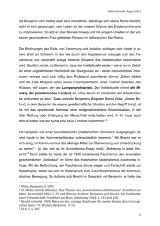 Stefan	
  Rosinski,	
  August	
  2013	
  

Da Benjamin vom Institut zwar eine monatliche, allerdings sehr kleine Rente bezieht,
sieht er sich gezwungen, sein Leben an der unteren Grenze des Existenzminimums
zu improvisieren. So lebt er über Monate hinweg und mit einigem Unwillen in der von
seiner geschiedenen Frau geleiteten Pension im italienischen San Remo.
Die Erfahrungen des Exils, von Verarmung und Isolation schlagen sich nieder in einem Brief an Scholem, in der die durch den Kapitalismus erzeugte und den Faschismus nun verschärft zutage tretende Situation des Intellektuellen beschrieben
wird. Deutlich würde, so Benjamin, dass der Intellektuelle weder - wie er es im Zeitalter einer ungefährdeten Herrschaft der Bourgeoisie tat - deren menschlichste Interessen vertrete noch sich völlig dem Proletariat assimilieren könne: „Daher bildete
sich die Fata Morgana eines neuen Emanzipiertseins, einer Freiheit zwischen den
Klassen, will sagen, der des Lumpenproletariats. Der Intellektuelle nimmt die Mimikry der proletarischen Existenz an, ohne darum im mindesten der Arbeiterklasse verbunden zu sein.“ Dazu schreibt Benjamins Biograph Bernd Witte: „Dieser Befund, in dem Benjamin die eigene gesellschaftliche Situation auf den Begriff bringt, ist
für ihn das sprechende Merkmal einer weltgeschichtlichen Krisensituation, in der
über Rettung oder Untergang der Menschheit entschieden wird. In ihr muss auch
dem Künstler und der Kunst eine neue Funktion zukommen“.2
Ob Benjamin von einer bevorstehenden proletarischen Revolution ausgegangen ist,
wird heute in der Kommentarliteratur unterschiedlich bewertet.3 Mit Brecht war er
sich einig, im Kommunismus das alleinige Mittel zur Überwindung von Unterdrückung
zu sehen4 - ja, die, wie es im Surrealismus-Essay heißt, „Befreiung in jeder Hinsicht“.5 Doch stellte für beide der ab 1930 erstarkende Faschismus den erwarteten
geschichtlichen „Selbstlauf“ im Sinne des historischen Materialismus zusehends infrage. Mit der Befürchtung, der Faschismus könne siegen und Fortschritt würde zur
Katastrophe, sahen sie sich im Widerspruch zum Zukunftsoptimismus der kommunistischen Bewegung. So äußerte sich Brecht im Gespräch mit Benjamin, er halte das
2	
  Witte,	
  Benjamin,	
  S.	
  107f.	
  

3	
   Cf.	
   Müller-­‐Schöll,	
   Nikolaus:	
   Das	
   Theater	
   des	
   „konstruktiven	
   Defaitismus“.	
   Frankfurt	
   am	
  

Main:	
   Stroemfeld	
   2002,	
   S.	
   29	
   und	
   Wizisla,	
   Erdmut:	
   Benjamin	
   und	
   Brecht.	
   Die	
   Geschichte	
  
einer	
  Freundschaft.	
  Frankfurt	
  am	
  Main:	
  Suhrkamp	
  2004,	
  S.	
  143	
  und	
  268.	
  
4	
  Brecht	
  schreibt	
  1928,	
  Marx	
  sei	
  der	
  „einzige	
  Zuschauer	
  für	
  meine	
  Stücke,	
  den	
  ich	
  je	
  ge-­‐
sehen	
  hatte.“	
  Cf.	
  Wizisla,	
  Benjamin,	
  	
  S.	
  15.	
  
5	
  GS	
  II	
  1,	
  S.	
  307.	
  
	
  

2

 