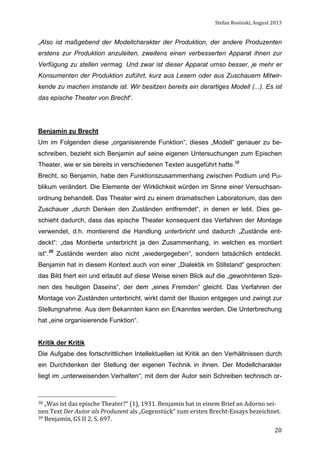 Stefan	
  Rosinski,	
  August	
  2013	
  

„Also ist maßgebend der Modellcharakter der Produktion, der andere Produzenten
erstens zur Produktion anzuleiten, zweitens einen verbesserten Apparat ihnen zur
Verfügung zu stellen vermag. Und zwar ist dieser Apparat umso besser, je mehr er
Konsumenten der Produktion zuführt, kurz aus Lesern oder aus Zuschauern Mitwirkende zu machen imstande ist. Wir besitzen bereits ein derartiges Modell (...). Es ist
das epische Theater von Brecht“.

Benjamin zu Brecht
Um im Folgenden diese „organisierende Funktion“, dieses „Modell“ genauer zu beschreiben, bezieht sich Benjamin auf seine eigenen Untersuchungen zum Epischen
Theater, wie er sie bereits in verschiedenen Texten ausgeführt hatte.38
Brecht, so Benjamin, habe den Funktionszusammenhang zwischen Podium und Publikum verändert. Die Elemente der Wirklichkeit würden im Sinne einer Versuchsanordnung behandelt. Das Theater wird zu einem dramatischen Laboratorium, das den
Zuschauer „durch Denken den Zuständen entfremdet“, in denen er lebt. Dies geschieht dadurch, dass das epische Theater konsequent das Verfahren der Montage
verwendet, d.h. montierend die Handlung unterbricht und dadurch „Zustände entdeckt“: „das Montierte unterbricht ja den Zusammenhang, in welchen es montiert
ist“.39 Zustände werden also nicht „wiedergegeben“, sondern tatsächlich entdeckt.
Benjamin hat in diesem Kontext auch von einer „Dialektik im Stillstand“ gesprochen:
das Bild friert ein und erlaubt auf diese Weise einen Blick auf die „gewohnteren Szenen des heutigen Daseins“, der dem „eines Fremden“ gleicht. Das Verfahren der
Montage von Zuständen unterbricht, wirkt damit der Illusion entgegen und zwingt zur
Stellungnahme. Aus dem Bekannten kann ein Erkanntes werden. Die Unterbrechung
hat „eine organisierende Funktion“.
Kritik der Kritik
Die Aufgabe des fortschrittlichen Intellektuellen ist Kritik an den Verhältnissen durch
ein Durchdenken der Stellung der eigenen Technik in ihnen. Der Modellcharakter
liegt im „unterweisenden Verhalten“, mit dem der Autor sein Schreiben technisch or-

38	
  „Was	
  ist	
  das	
  epische	
  Theater?“	
  (1),	
  1931.	
  Benjamin	
  hat	
  in	
  einem	
  Brief	
  an	
  Adorno	
  sei-­‐

nen	
  Text	
  Der	
  Autor	
  als	
  Produzent	
  als	
  „Gegenstück“	
  zum	
  ersten	
  Brecht-­‐Essays	
  bezeichnet.	
  
39	
  Benjamin,	
  GS	
  II	
  2,	
  S.	
  697.	
  
	
  

20

 
