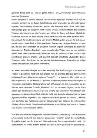 Stefan	
  Rosinski,	
  August	
  2013	
  

ganisiert. Dabei geht es - wie wir gehört haben - um „Umformung“, eine Verbesserung des Apparates.
Indem Benjamin in seinem Text die Techniken des epischen Theaters nicht nur beschreibt, sondern sie in dieser Beschreibung auch anwendet, sie als Mittel seiner
eigenen Beschreibung verwendet, werden sie ihrerseits einer Kritik unterzogen.
Demzufolge ginge es Benjamin nicht so sehr um das lehrhafte Modell des epischen
Theaters als vielmehr um die Funktion von „Kritik“ in Bezug auf dieses Modell der
Kritik (wie auch auf ein jedes andere Modell der Kritik): um eine Kritik der Kritik also.
Es soll auch für die Beschreibung von Brechts Modell gelten, was es für sich in Anspruch nimmt: einen Blick auf die gewohnten Szenen des heutigen Daseins zu werfen, der der eines Fremden ist. Benjamin montiert folglich seinerseits die Elemente
des epischen Theaters Brechts in einer verändernden Weise, dass es nun selbst im
Sinne einer Versuchsanordnung behandelt wird. Er unterbricht den politisch fortschrittlichen Diskurs Brechts und gewinnt dadurch gleichfalls „Zustände“ dieses
Theatermodells - Zustände, die den vermeintlich konsistenten Entwurf eines aufgeklärten Theaters von sich selbst entfremden.
An einem einfachen Beispiel wird dies sinnfällig. Die Ausführungen zum epischen
Theater in Benjamins Text sind zum großen Teil als direktes Zitat aus dem von ihm
verfassten Essay „Was ist das epische Theater?“ (1) entnommen. Dort heißt es: „In
dem Augenblick, da die Masse in Debatten, in verantwortlichen Entschließungen, in
Versuchen begründeter Stellungnahme sich differenziert, in dem Augenblick, da die
falsche, verschleiernde Totalität „Publikum“ sich zu zersetzen beginnt, um in ihrem
Schoß den Parteiungen Raum zu geben, welche den wirklichen Verhältnissen entsprechen - in diesem Augenblick stößt der Kritik das doppelte Missgeschick zu, ihren
Agentencharakter aufgedeckt und zugleich außer Kurs geraten zu sehen (...) Mit diesem Verhalten des Publikums kommen ‚Neuerungen’ zur Geltung, die jedes andere
Denken als das in der Gesellschaft realisierbare ausschließen und damit in Gegensatz zu allen ‚Erneuerungen’ treten“.
Was hier als einfacher Gegensatz zwischen Reform („Erneuerung“) und Revolution
(„Neuerung“) erscheint, löst sich bei genauerem Hinsehen durch die semantische
Doppeldeutigkeit der Sprache auf. Während es bei Brecht noch deutlich heißt: „zu
zertrümmern sei jedes andere denken als das in einer gesellschaft realisierbare“,
	
  

21

 