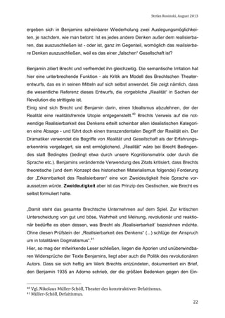 Stefan	
  Rosinski,	
  August	
  2013	
  

ergeben sich in Benjamins scheinbarer Wiederholung zwei Auslegungsmöglichkeiten, je nachdem, wie man betont: Ist es jedes andere Denken außer dem realisierbaren, das auszuschließen ist - oder ist, ganz im Gegenteil, womöglich das realisierbare Denken auszuschließen, weil es das einer „falschen“ Gesellschaft ist?
Benjamin zitiert Brecht und verfremdet ihn gleichzeitig. Die semantische Irritation hat
hier eine unterbrechende Funktion - als Kritik am Modell des Brechtschen Theaterentwurfs, das es in seinen Mitteln auf sich selbst anwendet. Sie zeigt nämlich, dass
die wesentliche Referenz dieses Entwurfs, die vorgebliche „Realität“ in Sachen der
Revolution die strittigste ist.
Einig sind sich Brecht und Benjamin darin, einen Idealismus abzulehnen, der der
Realität eine realitätsfremde Utopie entgegenstellt.40 Brechts Verweis auf die notwendige Realisierbarkeit des Denkens erteilt scheinbar allen idealistischen Kategorien eine Absage - und führt doch einen transzendentalen Begriff der Realität ein. Der
Dramatiker verwendet die Begriffe von Realität und Gesellschaft als der Erfahrungserkenntnis vorgelagert, sie erst ermöglichend. „Realität“ wäre bei Brecht Bedingendes statt Bedingtes (bedingt etwa durch unsere Kognitionsmatrix oder durch die
Sprache etc.). Benjamins verändernde Verwendung des Zitats kritisiert, dass Brechts
theoretische (und dem Konzept des historischen Materialismus folgende) Forderung
der „Erkennbarkeit des Realisierbaren“ eine von Zweideutigkeit freie Sprache voraussetzen würde. Zweideutigkeit aber ist das Prinzip des Gestischen, wie Brecht es
selbst formuliert hatte.
„Damit steht das gesamte Brechtsche Unternehmen auf dem Spiel. Zur kritischen
Unterscheidung von gut und böse, Wahrheit und Meinung, revolutionär und reaktionär bedürfte es eben dessen, was Brecht als ‚Realisierbarkeit’ bezeichnen möchte.
Ohne diesen Prüfstein der „Realisierbarkeit des Denkens“ (...) schlüge der Anspruch
um in totalitären Dogmatismus“.41
Hier, so mag der mitwirkende Leser schließen, liegen die Aporien und unüberwindbaren Widersprüche der Texte Benjamins, liegt aber auch die Politik des revolutionären
Autors. Dass sie sich heftig am Werk Brechts entzündeten, dokumentiert ein Brief,
den Benjamin 1935 an Adorno schrieb, der die größten Bedenken gegen den Ein-

40	
  Vgl.	
  Nikolaus	
  Müller-­‐Schöll,	
  Theater	
  des	
  konstruktiven	
  Defaitismus.	
  
41	
  Müller-­‐Schöll,	
  Defaitismus.	
  

	
  

22

 