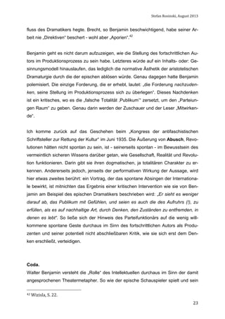 Stefan	
  Rosinski,	
  August	
  2013	
  

fluss des Dramatikers hegte. Brecht, so Benjamin beschwichtigend, habe seiner Arbeit nie „Direktiven“ beschert - wohl aber „Aporien“.42
Benjamin geht es nicht darum aufzuzeigen, wie die Stellung des fortschrittlichen Autors im Produktionsprozess zu sein habe. Letzteres würde auf ein Inhalts- oder: Gesinnungsmodell hinauslaufen, das lediglich die normative Ästhetik der aristotelischen
Dramaturgie durch die der epischen ablösen würde. Genau dagegen hatte Benjamin
polemisiert. Die einzige Forderung, die er erhebt, lautet: „die Forderung nachzudenken, seine Stellung im Produktionsprozess sich zu überlegen“. Dieses Nachdenken
ist ein kritisches, wo es die „falsche Totalität ‚Publikum’“ zersetzt, um den „Parteiungen Raum“ zu geben. Genau darin werden der Zuschauer und der Leser „Mitwirkende“.
Ich komme zurück auf das Geschehen beim „Kongress der antifaschistischen
Schriftsteller zur Rettung der Kultur“ im Juni 1935. Die Äußerung von Abusch, Revolutionen hätten nicht spontan zu sein, ist - seinerseits spontan - im Bewusstsein des
vermeintlich sicheren Wissens darüber getan, wie Gesellschaft, Realität und Revolution funktionieren. Darin gibt sie ihren dogmatischen, ja totalitären Charakter zu erkennen. Andererseits jedoch, jenseits der performativen Wirkung der Aussage, wird
hier etwas zweites berührt: ein Vortrag, der das spontane Absingen der Internationale bewirkt, ist mitnichten das Ergebnis einer kritischen Intervention wie sie von Benjamin am Beispiel des epischen Dramatikers beschrieben wird: „Er sieht es weniger
darauf ab, das Publikum mit Gefühlen, und seien es auch die des Aufruhrs (!), zu
erfüllen, als es auf nachhaltige Art, durch Denken, den Zuständen zu entfremden, in
denen es lebt“. So ließe sich der Hinweis des Parteifunktionärs auf die wenig willkommene spontane Geste durchaus im Sinn des fortschrittlichen Autors als Produzenten und seiner potentiell nicht abschließbaren Kritik, wie sie sich erst dem Denken erschließt, verteidigen.

Coda.
Walter Benjamin versteht die „Rolle“ des Intellektuellen durchaus im Sinn der damit
angesprochenen Theatermetapher. So wie der epische Schauspieler spielt und sein
42	
  Wizisla,	
  S.	
  22.	
  

	
  

23

 