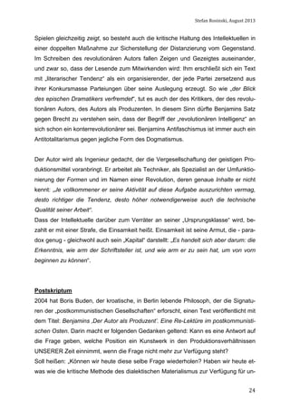 Stefan	
  Rosinski,	
  August	
  2013	
  

Spielen gleichzeitig zeigt, so besteht auch die kritische Haltung des Intellektuellen in
einer doppelten Maßnahme zur Sicherstellung der Distanzierung vom Gegenstand.
Im Schreiben des revolutionären Autors fallen Zeigen und Gezeigtes auseinander,
und zwar so, dass der Lesende zum Mitwirkenden wird: Ihm erschließt sich ein Text
mit „literarischer Tendenz“ als ein organisierender, der jede Partei zersetzend aus
ihrer Konkursmasse Parteiungen über seine Auslegung erzeugt. So wie „der Blick
des epischen Dramatikers verfremdet“, tut es auch der des Kritikers, der des revolutionären Autors, des Autors als Produzenten. In diesem Sinn dürfte Benjamins Satz
gegen Brecht zu verstehen sein, dass der Begriff der „revolutionären Intelligenz“ an
sich schon ein konterrevolutionärer sei. Benjamins Antifaschismus ist immer auch ein
Antitotalitarismus gegen jegliche Form des Dogmatismus.
Der Autor wird als Ingenieur gedacht, der die Vergesellschaftung der geistigen Produktionsmittel voranbringt. Er arbeitet als Techniker, als Spezialist an der Umfunktionierung der Formen und im Namen einer Revolution, deren genaue Inhalte er nicht
kennt: „Je vollkommener er seine Aktivität auf diese Aufgabe auszurichten vermag,
desto richtiger die Tendenz, desto höher notwendigerweise auch die technische
Qualität seiner Arbeit“.
Dass der Intellektuelle darüber zum Verräter an seiner „Ursprungsklasse“ wird, bezahlt er mit einer Strafe, die Einsamkeit heißt. Einsamkeit ist seine Armut, die - paradox genug - gleichwohl auch sein „Kapital“ darstellt: „Es handelt sich aber darum: die
Erkenntnis, wie arm der Schriftsteller ist, und wie arm er zu sein hat, um von vorn
beginnen zu können“.

Postskriptum
2004 hat Boris Buden, der kroatische, in Berlin lebende Philosoph, der die Signaturen der „postkommunistischen Gesellschaften“ erforscht, einen Text veröffentlicht mit
dem Titel: Benjamins ‚Der Autor als Produzent’. Eine Re-Lektüre im postkommunistischen Osten. Darin macht er folgenden Gedanken geltend: Kann es eine Antwort auf
die Frage geben, welche Position ein Kunstwerk in den Produktionsverhältnissen
UNSERER Zeit einnimmt, wenn die Frage nicht mehr zur Verfügung steht?
Soll heißen: „Können wir heute diese selbe Frage wiederholen? Haben wir heute etwas wie die kritische Methode des dialektischen Materialismus zur Verfügung für un	
  

24

 