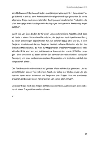 Stefan	
  Rosinski,	
  August	
  2013	
  

sere Reflexionen? Die Antwort lautet - un/glücklicherweise nein! (...) Denn diese Frage ist heute in sich zu einer Antwort ohne ihre eigentliche Frage geworden. Es ist die
allgemeine Frage nach den materiellen Bedingungen künstlerischer Produktion, die
unter den gegebenen ideologischen Bedingungen ihre gesamte Bedeutung eingebüßt hat“.
Damit wird von Boris Buden der für einen Linken schmerzliche Aspekt berührt, dass
wir heute in einem historischen Raum leben, der jeglichen explizit politischen Bezug
zu linken Erfahrungen abgeschnitten hat. Ein solcher Bezug aber war es, in dem
Benjamin arbeitete und dachte: Benjamin benützt „reflexive Methoden wie den dialektischen Materialismus, die nicht nur Möglichkeiten kritischer Philosophie oder intellektueller Kritik sind, sondern funktionierende Instrumente - um nicht Waffen zu sagen - einer wirklichen, zu dieser (seiner) Zeit sehr starken internationalen, politischen
Bewegung und einer existierenden sozialen Organisation und Institution, nämlich des
sowjetischen Staats“.
Der Text Benjamins wäre danach auf gewisse Weise referenzlos geworden. Und so
schließt Buden seinen Text mit einem Appell, der selbst leer bleiben muss: „Es gibt
deshalb keine neuen Antworten auf Benjamins alte Fragen. Was wir stattdessen
brauchen, sind neue Fragen, hervorgerufen von seiner alten Antwort“.
Mit dieser Frage nach den Fragen schließen auch meine Ausführungen, die notabene mit einem Fragezeichen enden müssen.
sr

	
  

25

 