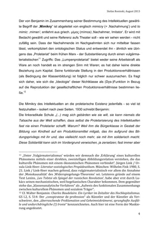 Stefan	
  Rosinski,	
  August	
  2013	
  

Der von Benjamin im Zusammenhang seiner Bestimmung des Intellektuellen gewählte Begriff der „Mimikry“ ist abgeleitet von englisch mimicry (= ‚Nachahmung’) und to
mimic: ‚mimen’; entlehnt aus griech. µίµος (mímos) ‚Nachahmer, Imitator‘. Er wird mit
Bedacht gewählt und seine Referenz aufs Theater soll - wie wir sehen werden - nicht
zufällig sein. Dass der Nachahmende im Nachgeahmten sich nur mittelbar fassen
lässt, verkompliziert den ontologischen Status und entwendet ihn - ähnlich wie übrigens das „Proletariat“ beim frühen Marx - der Substantiierung durch einen vulgärmaterialistischen11 Zugriffs: Das „Lumpenproletariat“ bietet weder seine Arbeitskraft als
Ware an noch handelt es im strengen Sinn mit Waren; es hat daher keine direkte
Beziehung zum Kapital. Seine funktionale Stellung in den Produktionsverhältnissen
(als Bedingung der Klassenbildung) ist folglich nur schwer auszumachen. Es fragt
sich daher, wie sich die „Ideologie“ dieser Nichtklasse als (Dys-)Funktion in Bezug
auf die Reproduktion der gesellschaftlichen Produktionsverhältnisse bestimmen ließe.12
Die Mimikry des Intellektuellen an die proletarische Existenz jedenfalls - so viel ist
festzuhalten - isoliert nach zwei Seiten. 1930 schreibt Benjamin:
Die linksradikale Schule „(...) mag sich gebärden wie sie will, sie kann niemals die
Tatsache aus der Welt schaffen, dass selbst die Proletarisierung des Intellektuellen
fast nie einen Proletarier schafft. Warum? Weil ihm die Bürgerklasse in Gestalt der
Bildung von Kindheit auf ein Produktionsmittel mitgab, das ihn aufgrund des Bildungsprivilegs mit ihr und, das vielleicht noch mehr, sie mit ihm solidarisch macht.
Diese Solidarität kann sich im Vordergrund verwischen, ja zersetzen; fast immer aber

11	
   „Unter	
   ‚Vulgärmaterialismus’	
   würden	
   wir	
   demnach	
   die	
   ‚Erklärung’	
   eines	
   kulturellen	
  

Phänomens	
   mittels	
   einer	
   direkten,	
   zweistelligen	
   Abbildungsrelation	
   verstehen,	
   die	
   das	
  
kulturelle	
  Phänomen	
  mit	
  einem	
  ökonomischen	
  Phänomen	
  verbindet“,	
  Jürgen	
  Link	
  /	
  Ur-­‐
sula	
  Link-­‐Heer:	
  Literatur-­soziologisches	
  Propädeutikum.	
  München:	
  Wilhelm	
  Fink	
  1980,	
  S.	
  
21.	
   Link	
   /	
   Link-­‐Heer	
   machen	
   geltend,	
   dass	
   vulgärmaterialistisch	
   vor	
   allem	
   die	
   Annahme	
  
der	
   ‚Monokausalität’	
   des	
   ‚Widerspiegelungs-­‐Theorems’	
   sei.	
   Letzteres	
   gründe	
   auf	
   einem	
  
Text	
  Lenins,	
  ‚Leo	
  Tolstoi	
  als	
  Spiegel	
  der	
  russischen	
  Revolution’,	
  habe	
  aber	
  erst	
  durch	
  Lu-­‐
kács	
  seinen	
  mechanistischen,	
  weil	
  hegelianischen	
  Charakter	
  bekommen.	
  Dem	
  gegenüber	
  
stehe	
  das	
  „klassenanalytische	
  Verfahren“	
  als	
  „Aufweis	
  des	
  funktionalen	
  Zusammenhangs	
  
zwischen	
  kulturellem	
  Phänomen	
  und	
  sozialem	
  Träger“.	
  	
  
12	
   Cf.	
   Walter	
   Benjamin:	
   Charles	
   Baudelaire.	
   Ein	
   Lyriker	
   im	
   Zeitalter	
   des	
   Hochkapitalismus.	
  
GS	
   I.2,	
   S.	
   514:	
   Der	
   „conspirateur	
   de	
   profession“	
   als	
   Künstler	
   und	
   der	
   Künstler	
   als	
   Ver-­‐
schwörer,	
   den	
   „überraschende	
   Proklamation	
   und	
   Geheimniskrämerei,	
   sprunghafte	
   Ausfäl-­
le	
  und	
  undurchdringliche	
  (!)	
  Ironie“	
  kennzeichneten.	
  Auch	
  hier	
  ist	
  eine	
  Form	
  der	
  Maskie-­‐
rung	
  angedeutet.	
  
	
  

4

 