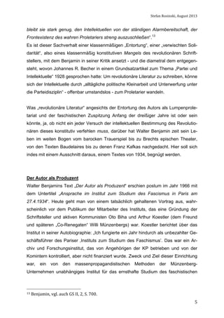 Stefan	
  Rosinski,	
  August	
  2013	
  

bleibt sie stark genug, den Intellektuellen von der ständigen Alarmbereitschaft, der
Frontexistenz des wahren Proletariers streng auszuschließen“.13
Es ist dieser Sachverhalt einer klassenmäßigen „Entortung“, einer „verwischten Solidarität“, also eines klassenmäßig konstitutiven Mangels des revolutionären Schriftstellers, mit dem Benjamin in seiner Kritik ansetzt - und die diametral dem entgegensteht, wovon Johannes R. Becher in einem Grundsatzartikel zum Thema „Partei und
Intellektuelle“ 1928 gesprochen hatte: Um revolutionäre Literatur zu schreiben, könne
sich der Intellektuelle durch „alltägliche politische Kleinarbeit und Unterwerfung unter
die Parteidisziplin“ - offenbar umstandslos - zum Proletarier wandeln.
Was „revolutionäre Literatur“ angesichts der Entortung des Autors als Lumpenproletariat und der faschistischen Zuspitzung Anfang der dreißiger Jahre ist oder sein
könnte, ja, ob nicht ein jeder Versuch der intellektuellen Bestimmung des Revolutionären dieses konstitutiv verfehlen muss, darüber hat Walter Benjamin zeit sein Leben im weiten Bogen vom barocken Trauerspiel bis zu Brechts epischen Theater,
von den Texten Baudelaires bis zu denen Franz Kafkas nachgedacht. Hier soll sich
indes mit einem Ausschnitt daraus, einem Textes von 1934, begnügt werden.

Der Autor als Produzent
Walter Benjamins Text „Der Autor als Produzent“ erschien postum im Jahr 1966 mit
dem Untertitel „Ansprache im Institut zum Studium des Fascismus in Paris am
27.4.1934“. Heute geht man von einem tatsächlich gehaltenen Vortrag aus, wahrscheinlich vor dem Publikum der Mitarbeiter des Instituts, das eine Gründung der
Schriftsteller und aktiven Kommunisten Oto Biha und Arthur Koestler (dem Freund
und späteren „Co-Renegaten“ Willi Münzenbergs) war. Koestler berichtet über das
Institut in seiner Autobiographie: „Ich fungierte ein Jahr hindurch als unbezahlter Geschäftsführer des Pariser ‚Instituts zum Studium des Faschismus’. Das war ein Archiv und Forschungsinstitut, das von Angehörigen der KP betrieben und von der
Komintern kontrolliert, aber nicht finanziert wurde. Zweck und Ziel dieser Einrichtung
war,

ein

von

den

massenpropagandistischen

Methoden

der

Münzenberg-

Unternehmen unabhängiges Institut für das ernsthafte Studium des faschistischen

13	
  Benjamin,	
  vgl.	
  auch	
  GS	
  II,	
  2,	
  S.	
  700.	
  

	
  

5

 