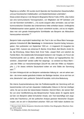 Stefan	
  Rosinski,	
  August	
  2013	
  

Regimes zu schaffen. Wir wurden durch Spenden der französischen Gewerkschaften
und aus französischen Intellektuellen- und Akademikerkreisen unterhalten“.
Etwas anders klingt es in der Benjamin-Biographie Werner Fulds (1979): „Das Institut
war eine kommunistische Tarnorganisation, von Mitgliedern der KP betrieben und
von der Komintern kontrolliert (...) Es wurde sorgsam alles vermieden, was auf den
kommunistischen Charakter des Unternehmens hätte schließen lassen. Umfängliche
Publikationsserien waren geplant, die kaum verwirklicht wurden, und es ist möglich,
dass man sich gerade linksbürgerliche Schriftsteller wie Benjamin als Alibiautoren
heranzuziehen wünschte“.14
Benjamin hatte ursprünglich beabsichtigt, den Text in der von Klaus Mann herausgegebenen Exilzeitschrift Die Sammlung im Amsterdamer Querido-Verlag herauszugeben. Hier publizierten von September 1933 an - in insgesamt 24 Ausgaben bis
August 1935 - Autoren wie Johannes R. Becher, Ernst Bloch, Bert Brecht, André Gide, Ilja Ehrenburg, Oskar Maria Graf, Ernst Toller, Joseph Roth und natürlich die
Familie Mann. Die redaktionelle Schwierigkeit bestand in der Vorgabe, ein Forum der
Faschismuskritik sein zu sollen, allerdings ohne Rekurs auf tagespolitisches Geschehen. „Gesammelt“ werden sollte hier dasjenige - so verstand es Klaus Mann „was den Willen zur menschenwürdigen Zukunft hat, statt den Willen zur Katastrophe: (...) für dieses wirkliche Deutschland wollen wir eine Stätte der Sammlung
sein“.15
Vor dem Hintergrund der von Benjamin vertretenden Haltung ist - wie wir sehen werden - die immer wieder geäußerte Irritation der Beiträger darüber, ob es sich hier um
eine „literarische“ oder „politische“ Zeitschrift handelte, nicht ohne Bedeutung.
Die interne Auseinandersetzung über die Publikationspolitik der Sammlung wirft ein
bezeichnendes Licht auf den disparaten intellektuellen Diskurs im Exil der dreißiger
Jahre. So war es einer der bekanntesten Exilanten, Heinrich Mann, der seinem Neffen von einer Veröffentlichung des Benjaminschen Textes abriet. Er regierte damit
auf den von Benjamin selbst formulierten Ansatz, sein Text beschäftige sich angesichts des Faschismus „mit der politischen Analyse gewisser literarischer Gruppierungen, wie sie sich in Deutschland zwischen 1920 und 1930 haben studieren las14	
  Werner	
  Fuld:	
  Walter	
  Benjamin.	
  Zwischen	
  den	
  Stühlen.	
  Eine	
  Biographie.	
  München:	
  Han-­‐

ser	
  1979,	
  S.241f.	
  	
  
15	
  In:	
  Wikipedia:	
  Artikel	
  „Die	
  Sammlung“.	
  	
  	
  
	
  

6

 