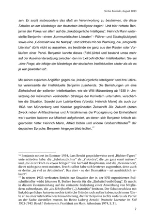 Stefan	
  Rosinski,	
  August	
  2013	
  

sen. Er sucht insbesondere das Maß an Verantwortung zu bestimmen, die diese
Schulen an der Niederlage der deutschen Intelligenz tragen.“ Und hier richtete Benjamin den Fokus vor allem auf die „linksbürgerliche Intelligenz“. Heinrich Mann unterstellte Benjamin - einem „kommunistischen Literaten“ - Führer- und Staatsgläubigkeit
sowie eine „Geistesart wie die Nazi(s)“. Und schloss mit der Warnung, die „emigrierte
Literatur“ dürfe nicht so aussehen, als bestände sie ganz aus den Resten oder Vorläufern einer Partei. Benjamin kannte dieses (Fehl-)Urteil und bestand umso mehr
auf der Auseinandersetzung zwischen den im Exil befindlichen Intellektuellen: Sie sei
„eine Frage, die infolge der Niederlage der deutschen Intellektuellen akuter als sie es
je war geworden ist“.
Mit seinen expliziten Angriffen gegen die „linksbürgerliche Intelligenz“ und ihre Literatur vereinsamte der Intellektuelle Benjamin zusehends. Die Bemühungen um eine
Einheitsfront der exilierten Intellektuellen, wie sie Willi Münzenberg ab 1935 in Umsetzung der inzwischen veränderten Strategie der Komintern unternahm, verschärften die Situation. Sowohl zum Lutetia-Kreis (Vorsitz: Heinrich Mann) als auch zur
1938 von Münzenberg und Koestler gegründeten Zeitschrift Die Zukunft (deren
Zweck neben Antifaschismus und Antistalinismus die Propagierung der Einheitsfront
war) wurden Autoren zur Mitarbeit aufgefordert, an denen sich Benjamin kritisch abgearbeitet hatte: Heinrich Mann, Alfred Döblin und andere Großschriftsteller16 der
deutschen Sprache. Benjamin hingegen blieb isoliert.17

16	
   Benjamin	
   notiert	
   im	
   Sommer	
   1934,	
   dass	
   Brecht	
   gesprächsweise	
   zwei	
   „Dichter-­‐Typen“	
  

unterschieden	
   habe:	
   die	
   „Substanzdichter“	
   als	
   „Visionäre“,	
   die	
   „es	
   ganz	
   ernst	
   meinen“	
  
und	
  „die	
  es	
  wirklich	
  zu	
  etwas	
  bringen“	
  wie	
  Gerhard	
  Hauptmann,	
  und	
  die	
  „Besonnenen“,	
  
die	
  es	
  nicht	
  ganz	
  ernst	
  meinten.	
  Brecht	
  selbst	
  habe	
  sich	
  letzteren	
  zugeordnet,	
  denn	
  auch	
  
er	
   denke	
   „zu	
   viel	
   an	
   Artistisches“.	
   Das	
   aber	
   -­‐	
   so	
   der	
   Dramatiker	
   -­‐	
   sei	
   ausdrücklich	
   er-­‐
laubt“.	
  	
  
17	
   In	
   seinem	
   1933	
   verfassten	
   Bericht	
   zur	
   Situation	
   der	
   in	
   der	
   KPD	
   organisierten	
   Exil-­‐
schriftsteller	
  wirbt	
  Johannes	
  R.	
  Becher	
  bereits	
  für	
  die	
  „Einheitsfrontbildung“.	
  Er	
  macht	
  
in	
   diesem	
   Zusammenhang	
   auf	
   die	
   eminente	
   Bedeutung	
   einer	
   Anwerbung	
   von	
   Mitglie-­‐
dern	
  aufmerksam,	
  die	
  „als	
  Schriftsteller	
  (...)	
  Autorität“	
  besitzen.	
  Der	
  Schulterschluss	
  mit	
  
linksbürgerlichen	
  Autoren	
  mochte	
  taktische	
  Gründe	
  nach	
  außen	
  haben;	
  nach	
  innen	
  führ-­‐
te	
  er	
  zu	
  einer	
  intellektuellen	
  Konsolidierung,	
  die	
  für	
  Benjamin	
  nichts	
  anderes	
  als	
  Verrat	
  
an	
   der	
   Sache	
   darstellen	
   musste.	
   In:	
   Heinz	
   Ludwig	
   Arnold:	
   Deutsche	
   Literatur	
   im	
   Exil	
  
1933-­1945.	
  Band	
  I:	
  Dokumente.	
  Frankfurt	
  am	
  Main:	
  Athenäum	
  1974,	
  S.	
  31.	
  
	
  

7

 
