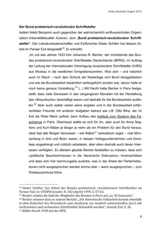 Stefan	
  Rosinski,	
  August	
  2013	
  

Der Bund proletarisch-revolutionäre Schriftsteller
Isoliert bliebt Benjamin auch gegenüber der wahrscheinlich einflussreichsten Organisation linksintellektueller Autoren, dem „Bund proletarisch-revolutionärer Schriftsteller“. Der Literaturwissenschaftler und Exilforscher Dieter Schiller hat dessen Arbeit im Pariser Exil dargestellt18. Er schreibt:
„Im Juli des Jahres 1933 fuhr Johannes R. Becher, der Vorsitzende des Bundes proletarisch-revolutionärer Schriftsteller Deutschlands (BPRS), im Auftrag
der Leitung der Internationalen Vereinigung revolutionärer Schriftsteller (IVRS)
aus Moskau in die westlichen Emigrationszentren. Was dort – und natürlich
auch im Reich – nach dem Schock der Niederlage vom Bund übriggeblieben
und wie die Bundesarbeit tatsächlich weitergeführt worden war, davon hatte er
noch keine genaue Vorstellung.19 (...) Mit Recht hatte Becher in Paris festgestellt, dass viele Genossen in den vergangenen Monaten mit der Herstellung
des »Braunbuchs« beschäftigt waren und deshalb für die Bundesarbeit ausfielen.20 Aber auch später waren seine engsten und in der Bundesarbeit erfahrendsten Freunde mit anderen Aufgaben betraut wie z.B. Otto Biha, der im
Exil als Peter Merin auftrat, beim Aufbau des Instituts zum Studium des Faschismus in Paris. Überhaupt stellte es sich für ihn, aber auch für Anna Seghers und Kurt Kläber je länger je mehr als ein Problem für den Bund heraus,
dass fast alle fähigen Genossen – wie Kläber21 sarkastisch sagte – »bei Münzenberg in Amt und Brot« waren, in dessen Verlagsunternehmen und Komitees angestrengt und nützlich arbeiteten, aber eben deshalb auch deren Interessen verfolgten. Zu alledem glaubte Becher feststellen zu müssen, dass sich
»politische Bauchschmerzen in die literarische Diskussion« hineinschöben
und dass sich hier hemmungslos austobe, was in der Arbeit der Parteiinstitutionen nicht ausgesprochen werden könne oder – wenn ausgesprochen – zum
Parteiausschluss führe.

18	
   Dieter	
   Schiller:	
   Zur	
   Arbeit	
   des	
   Bundes	
   proletarisch-­‐	
   revolutionärer	
   Schriftsteller	
   im	
  

Pariser	
  Exil.	
  In:	
  UTOPIE	
  kreativ,	
  H.	
  102	
  (April)	
  1999,	
  S.	
  57-­‐63.	
  
19	
  Becher	
  schätzt	
  die	
  Zahl	
  der	
  Mitglieder	
  des	
  Bundes	
  in	
  Paris	
  auf	
  „ca.	
  30	
  Genossen“.	
  	
  
20	
   Becher	
   moniert	
   dazu	
   in	
   seinem	
   Bericht:	
   „Die	
   theoretische	
   Unklarheit	
   kommt	
   ebenfalls	
  
in	
  dem	
  Kulturteil	
  des	
  Braunbuchs	
  zum	
  Ausdruck,	
  wo	
  ziemlich	
  unterschiedlos	
  (sic!)	
  alle	
  
verbrannten	
  und	
  verbannten	
  Schriftsteller	
  behandelt	
  werden“,	
  Arnold,	
  Exil,	
  S.	
  36.	
  
21	
  Kläber	
  brach	
  1938	
  mit	
  der	
  KPD.	
  
	
  

8

 
