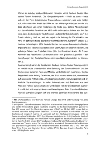 Stefan	
  Rosinski,	
  August	
  2013	
  

Worum es sich bei solchen Ketzereien handelte, verrät Bechers Bericht über
seinen Pariser Aufenthalt. Die »Emigrationspanik« – heißt es darin – habe
sich »in der Form trotzkistischer Fragestellung« sublimiert, was wohl heißen
soll, dass über den Anteil der KPD an der Niederlage diskutiert wurde und
dass überhaupt von einer Niederlage die Rede war. Solche Abweichungen
von der offiziellen Parteilinie der KPD nicht verhindert zu haben, war ihm Beweis, dass die Leitung der Parteifraktion »außerordentlich schwach« sei.22 (...)
Fraktionsleitung hieß sie, weil sie zugleich die Leitung der Parteifraktion der
KPD im Schutzverband deutscher Schriftsteller im Ausland23 bildete. (...)
Noch zu Jahresbeginn 1934 forderte Becher von seinen Freunden im Westen
angesichts der »starken oppositionellen Strömungen in unseren Reihen«, die
»alleinige Schuld der Sozialfaschisten (d.h. der Sozialdemokratie - D. S.) am
Kommen des Faschismus« zu betonen und – ein groteskes Argument – den
Kampf gegen den Sozialfaschismus nicht den Nationalsozialisten zu überlassen. (...)
Ganz umsonst waren die Beratungen Bechers mit den Pariser Freunden nicht,
im Herbst setzte unverkennbar eine Belebung der Bundesarbeit ein und der
Briefwechsel zwischen Paris und Moskau verdichtete sich zusehends. Gustav
Regler berichtete Anfang Dezember, der Bund arbeite wieder voll, und verwies
auf gelungene Kritikabende, Arbeitsgemeinschaften, Schulungszirkel und öffentliche Veranstaltungen. In vielen Informationen und Berichten aus dem
Kreis der Pariser Bundesmitglieder wird dieser Teil der Bundesarbeit ausführlich erläutert, mit unverhohlenem und berechtigtem Stolz über das Geleistete.
Nicht so zufrieden zeigten sich die ehemals zentralen Funktionäre des Bun22	
   Mit	
   „Parteifraktion“	
   war	
   hier	
   die	
   Pariser	
   Gruppe	
   des	
   BPRS	
   unter	
   Leitung	
   von	
   Anna	
  

Seghers	
  gemeint.	
  	
  
23	
  Wikipedia:	
  „Der	
  Schutzverband	
  deutscher	
  Schriftsteller	
  (SDS)	
  wurde	
  1909	
  gegründet	
  
und	
   sollte	
   Rechtsschutz	
   gegen	
   staatliche	
   Eingriffe	
   in	
   das	
   Literaturschaffen	
   gewähren.	
  
Der	
   SDS	
   wurde	
   nach	
   der	
   Machtübernahme	
   der	
   NSDAP	
   am	
   31.	
   Juli	
   1933	
   in	
   den	
   Reichs-­
verband	
   deutscher	
   Schriftsteller	
   überführt.	
   In	
   Paris	
   gründeten	
   Schriftsteller,	
   die	
   aus	
  
Deutschland	
   emigriert	
   waren,	
   in	
   Antwort	
   auf	
   die	
   Bücherverbrennungen	
   1933	
   in	
  
Deutschland	
  am	
  30.	
  Oktober	
  1933	
  den	
  Schutzverband	
  deutscher	
  Schriftsteller	
  im	
  Ausland.	
  
Der	
  Exilverband	
  verfolgte	
  eine	
   Volksfront-­‐Politik	
  gegen	
  die	
  nationalsozialistische	
   Dikta-­‐
tur.	
  In	
  New	
  York	
  City	
  wurde	
  1939	
  ein	
  Landesverband	
  für	
  die	
  USA	
  gegründet,	
  Ehrenvor-­‐
sitzender	
  war	
  Thomas	
  Mann,	
  Vorsitzender	
  Oskar	
  Maria	
  Graf.	
  Antistalinistische	
  Literaten	
  
und	
   Journalisten	
   gründeten	
   nach	
   innerverbandlichen	
   Konflikten	
   am	
   7.	
   Juli	
   1937	
   den	
  
Bund	
   Freie	
   Presse	
   und	
   Literatur.	
   Becher	
   schätzt	
   1933,	
   dass	
   der	
   Schutzverband	
   in	
   Paris	
  
etwa	
  150	
  Mitglieder	
  habe“.	
  
	
  

9

 