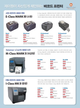 제이원이 자신있게 제안하는 바코드 프린터
소형 프린터의 새로운 변화
E-Class MARK lll (소형)
Datamax-o’neil의 새로운 도전
M-Class MARK ll (보급형)
라벨 프린터의 새로운 변화
I-Class MK ll (중형)
Basic
인쇄속도
4ips(101mm/s)
인쇄넓이
4.25’’(108mm)/4.16’’(106mm)
해상도
203/300dpi
인터페이스
USB 2.0, Serial RS232
Professional+
인쇄속도
6ips(152mm/s)/5ips(127mm/s)
인쇄넓이
4.25’’(108mm)/4.16’’(106mm)
해상도
203/300dpi
인터페이스
USB 2.0, Serial RS232, Parallel Bi-
directional, 10/100 BaseT Ethernet,
USB Host
Advanced
인쇄속도
5ips(127mm/s)
인쇄넓이
4.25’’(108mm)/4.16’’(106mm)
해상도
203/300dpi
인터페이스
USB 2.0, Serial RS232, Parallel Bi-
directional, 10/100 BaseT Ethernet
Professional
인쇄속도
6ips(152mm/s)/5ips(127mm/s)
인쇄넓이
4.25’’(108mm)/4.16’’(106mm)
해상도
203/300dpi
인터페이스
USB 2.0, Serial RS232, Parallel Bi-
directional, 10/100 BaseT Ethernet,
USB Host
M-4206
인쇄속도
50mm/s~152.4mm/s
인쇄넓이
108mm
해상도
203dpi(8dot)
인터페이스
USB, Serial, Parallel
I-4606e
인쇄속도
6ips(152mm/s)
인쇄넓이
4.106’(105.7mm)
해상도
600dpi(24dot)
인터페이스
USB 2.0, RS232, Parallel
M-4210
인쇄속도
50mm/s~254mm/s
인쇄넓이
108mm
해상도
203dpi(8dot)
인터페이스
USB, Serial, Parallel
M-4308
인쇄속도
50mm/s ~ 203 mm/s
인쇄넓이
108mm
해상도
300 DPI (12dot/mm)
인터페이스
USB, Serial, Parallel
I-4310e
인쇄속도
10ips(254mm/s)
인쇄넓이
4.16’(105.7mm)
해상도
300dpi(12dot)
인터페이스
USB 2.0, RS232, Parallel
I-4212e
인쇄속도
12ips(304mm/s)
인쇄넓이
4.10’’(104.1mm)
해상도
203dpi(8dot)
인터페이스
USB 2.0, RS232, Parallel
사용자의 공간 확보 및 산업용 프린터기 기능까지 만족시켜 드리는
M-Class Mark ll는 A/S를 최소화하고 사용자 생산력을 증가시키는 완
벽에 가까운 프린터입니다.
E-Class Mark lll는 세밀하게 만들어져 장점이 아주 많은 산업용 바코
드프린터입니다.한치의오차도없는정밀한프린트기능및견고한디
자인과 대용량 메모리 탑재로 인해 산업 현장에 적합한 프린터입니다.
기존 I-Class 제품에 새로운 변화를 준 신개념 프린터 프로세서, 대용량
메모리,통신포트의다양한지원,내구성코팅처리된프린터헤드,사용
자의 자가 진단 기능은 새로운 I-Class MK ll의 기본 사양입니다.
 